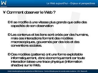 Comment observer le Web ? Il se modifie à une vitesse plus grande que celle des capacités de son observation Les contenus et les liens sont créés par des humains, mais ces interactions forment des modèles macroscopiques, gouvernés par des lois et des conventions sociales.  Ces modèles (patterns) ont une forme exploitable informatiquement, donc économiquement car toute interaction laisse une trace physique (information shadow) sur le Web. 