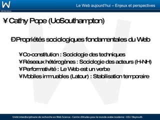 Cathy Pope (UoSouthampton) Propriétés sociologiques fondamentales du Web Co-constitution : Sociologie des techniques Réseaux hétérogènes : Sociologie des acteurs (H-NH) Performativité : Le Web est un verbe Mobiles immuables (Latour) : Stabilisation temporaire 