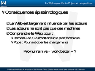 Conséquences épistémologiques Le Web est largement influencé par les acteurs Les acteurs ne sont pas que des machines Comprendre le Web pour : Berners-Lee : Le modifier sur le plan technique Pope : Pour anticiper les changements Pro-humain vs « work better » ? 