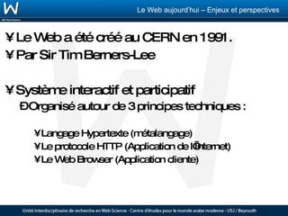 Le Web a été créé au CERN en 1991. Par Sir Tim Berners-Lee Système interactif et participatif Organisé autour de 3 principes techniques : Langage Hypertexte (métalangage) Le protocole HTTP (Application de l’Internet) Le Web Browser (Application cliente) 