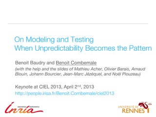 1
On Modeling and Testing!
When Unpredictability Becomes the Pattern
Benoit Baudry and Benoit Combemale
(with the help and the slides of Mathieu Acher, Olivier Barais, Arnaud
Blouin, Johann Bourcier, Jean-Marc Jézéquel, and Noël Plouzeau)
Keynote at CIEL 2013, April 2nd, 2013
http://people.irisa.fr/Benoit.Combemale/ciel2013
 