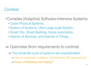 Context
• Complex (Adaptive) Software-intensive Systems
• Cyber-Physical Systems,
• System of Systems, Ultra Large-scale System,
• Smart City, Smart Building, Home automation,
• Internet of Services, and Internet of Things…

 Openness (from requirements to runtime)
 The whole life cycle of systems are unpredictable!
 How ﬁt systematic “patterns” introduced by SE approaches?
 Future of Modeling and Testing?
13
 