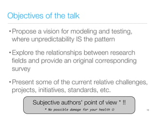 Objectives of the talk
• Propose a vision for modeling and testing,
where unpredictability IS the pattern
• Explore the relationships between research
ﬁelds and provide an original corresponding
survey
• Present some of the current relative challenges,
projects, initiatives, standards, etc.
16
Subjective authors' point of view * !!

* No possible damage for your health 
 