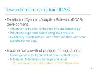 Towards more complex DDAS
• Distributed Dynamic Adaptive Software (DDAS)
development:
•  Adaptation logic often embedded into application logic
•  Adaptation logic hard-coded using low-level APIs
•  Readability, maintainability, and communication with other
stakeholder not easy
• Exponential growth of possible conﬁgurations
•  Convergence with Dynamic Software Product Lines
•  N features, N tending to be larger and larger
•  2N potential program conﬁgurations, 2N x (2N-1) transitions
40
 