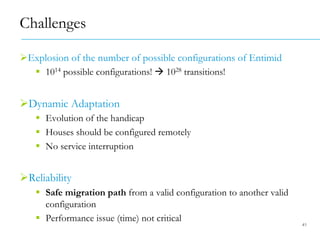 " Explosion of the number of possible configurations of Entimid
#  1014 possible configurations! $ 1028 transitions!
" Dynamic Adaptation
#  Evolution of the handicap
#  Houses should be configured remotely
#  No service interruption
" Reliability
#  Safe migration path from a valid configuration to another valid
configuration
#  Performance issue (time) not critical
Challenges
41
 