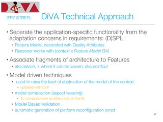 (FP7 STREP) DiVA Technical Approach
• Separate the application-speciﬁc functionality from the
adaptation concerns in requirements: (D)SPL
•  Feature Model, decorated with Quality Attributes
•  Reasoner works with (context x Feature Model QA)
• Associate fragments of architecture to Features
•  aka advice, + where it can be woven: aka pointcut
• Model driven techniques
•  used to raise the level of abstraction of the model of the context
•  updated with CEP
•  model composition (aspect weaving) 
•  To compose new architectures on the ﬂy
•  Model Based Validation
•  automatic generation of platform reconﬁguration script
47
 