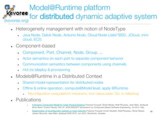 %  Heterogeneity management with notion of NodeType
%  Java Node, Dalvik Node, Arduino Node, Cloud Node (Jails/*BSD, JCloud, mini-
cloud, EC2)
%  Component-based
%  Component, Port, Channel, Node, Group, ... 
%  Actor semantics on each port to separate component behavior
%  Communication semantics between components using channels
%  Hot (re-)deploy & provisioning
%  Models@Runtime in a Distributed Context
%  Shared model representation for distributed nodes
%  Ofﬂine & online operation, compute@Model level, apply @Runtime
%  Reconﬁguration using platform mecanisns, from classLoader, DLL to reﬂashing
%  Publications
%  A Dynamic Component Model for Cyber Physical Systems François Fouquet; Olivier Barais; Noël Plouzeau; Jean-Marc Jézéquel;
Brice Morin; Franck Fleurey 15th Int. ACM SIGSOFT Symposium on Component Based Software Engineering, Jul 2012, Italy.
%  Dissemination of reconﬁguration policies on mesh networks François Fouquet; Erwan Daubert; Noël Plouzeau; Olivier Barais;
Johann Bourcier; Jean-Marc Jézéquel DAIS 2012, Jun 2012, Stockholm, Sweden.
48
Model@Runtime platform !
for distributed dynamic adaptive system
(kevoree.org)
 