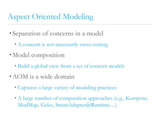 Aspect Oriented Modeling
• Separation of concerns in a model
• A concern is not necessarily cross-cutting
• Model composition
• Build a global view from a set of concern models
• AOM is a wide domain
• Captures a large variety of modeling practices
• A large number of composition approaches (e.g., Kompose,
ModMap, Geko, SmartAdapter@Runtime…)
 
