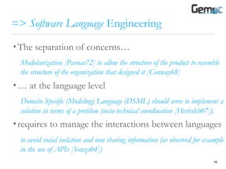 => Software Language Engineering
• The separation of concerns…
Modularization [Parnas72] to allow the structure of the product to resemble
the structure of the organization that designed it [Conway68]
• … at the language level
Domain-Specific (Modeling) Language (DSML) should serve to implement a
solution in terms of a problem (socio-technical coordination [Herbsleb07]).
• requires to manage the interactions between languages
to avoid social isolation and non sharing information (as observed for example
in the use of APIs [Souza04])
59
 