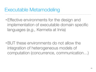 Executable Metamodeling
• Effective environments for the design and
implementation of executable domain speciﬁc
languages (e.g., Kermeta at Inria)
• BUT these environments do not allow the
integration of heterogeneous models of
computation (concurrence, communication…)
63
 
