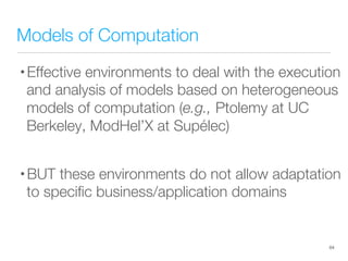 Models of Computation
• Effective environments to deal with the execution
and analysis of models based on heterogeneous
models of computation (e.g., Ptolemy at UC
Berkeley, ModHel’X at Supélec)
• BUT these environments do not allow adaptation
to speciﬁc business/application domains
64
 