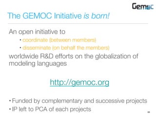 The GEMOC Initiative is born!
An open initiative to
• coordinate (between members)
• disseminate (on behalf the members)
worldwide R&D efforts on the globalization of
modeling languages

http://gemoc.org

• Funded by complementary and successive projects
• IP left to PCA of each projects
 69
 