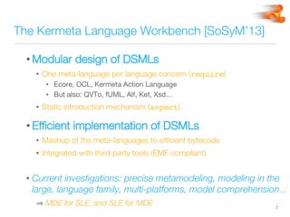 The Kermeta Language Workbench [SoSyM’13]
• Modular design of DSMLs
•  One meta-language per language concern (require)
•  Ecore, OCL, Kermeta Action Language
•  But also: QVTo, fUML, Alf, Ket, Xsd… 
•  Static introduction mechanism (aspect)
• Efﬁcient implementation of DSMLs
•  Mashup of the meta-languages to efﬁcient bytecode
•  Integrated with third-party tools (EMF compliant)
• Current investigations: precise metamodeling, modeling in the
large, language family, multi-platforms, model comprehension…
 MDE for SLE; and SLE for MDE
 -
7
 