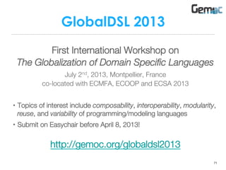 GlobalDSL 2013
First International Workshop on
The Globalization of Domain Speciﬁc Languages
July 2nd, 2013, Montpellier, France
co-located with ECMFA, ECOOP and ECSA 2013
•  Topics of interest include composability, interoperability, modularity,
reuse, and variability of programming/modeling languages
•  Submit on Easychair before April 8, 2013!

http://gemoc.org/globaldsl2013
71
 