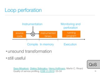 Loop perforation
• unsound transformation
• still useful
78
source
code
instrumented
binary
Compile
 In memory
 Execution
Instrumentation
running
program
Monitoring and
perforation
Sasa Misailovic, Stelios Sidiroglou, Henry Hoffmann, Martin C. Rinard
Quality of service proﬁling. ICSE (1) 2010: 25-34
QoS
 