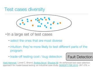Test cases diversity
• In a large set of test cases
• select the ones that are most diverse
• intuition: they’re more likely to test different parts of the
program
• trade-off testing cost / bug detection
79
Hadi Hemmati, Lionel C. Briand, Andrea Arcuri, Shaukat Ali: An enhanced test case selection
approach for model-based testing: an industrial case study. SIGSOFT FSE 2010: 267-276
Fault Detection
 