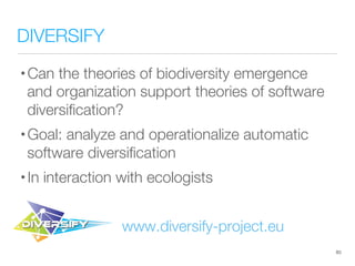 DIVERSIFY
• Can the theories of biodiversity emergence
and organization support theories of software
diversiﬁcation?
• Goal: analyze and operationalize automatic
software diversiﬁcation
• In interaction with ecologists
www.diversify-project.eu
83
 