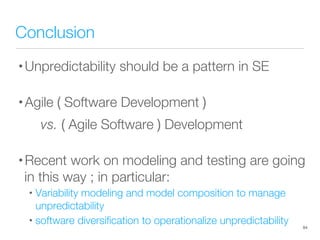 Conclusion
• Unpredictability should be a pattern in SE
• Agile ( Software Development )

vs. ( Agile Software ) Development
• Recent work on modeling and testing are going
in this way ; in particular:
• Variability modeling and model composition to manage
unpredictability
• software diversiﬁcation to operationalize unpredictability
 84
 