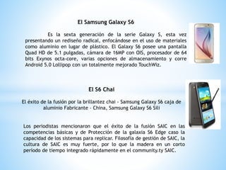 El Samsung Galaxy S6
Es la sexta generación de la serie Galaxy S, esta vez
presentando un rediseño radical, enfocándose en el uso de materiales
como aluminio en lugar de plástico. El Galaxy S6 posee una pantalla
Quad HD de 5.1 pulgadas, cámara de 16MP con OIS, procesador de 64
bits Exynos octa-core, varias opciones de almacenamiento y corre
Android 5.0 Lollipop con un totalmente mejorado TouchWiz.
El S6 Chai
El éxito de la fusión por la brillantez chai - Samsung Galaxy S6 caja de
aluminio Fabricante - China, Samsung Galaxy S6 Sili
Los periodistas mencionaron que el éxito de la fusión SAIC en las
competencias básicas y de Protección de la galaxia S6 Edge caso la
capacidad de los sistemas para replicar. Filosofía de gestión de SAIC, la
cultura de SAIC es muy fuerte, por lo que la madera en un corto
período de tiempo integrado rápidamente en el community.ty SAIC.
 