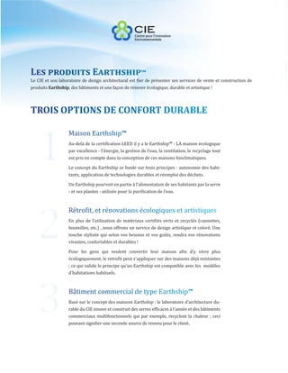 1
Les produits Earthship™
Le CIE et son laboratoire de design architectural est fier de présenter ses services de vente et construction de
produits Earthship, des bâtiments et une façon de rénover écologique, durable et artistique !




   2
TROIS OPTIONS DE CONFORT DURABLE

                   Maison Earthship™
                   Au-delà de la certification LEED il y a le Earthship™ - LA maison écologique
                   par excellence - l’énergie, la gestion de l’eau, la ventilation, le recyclage tout
                   est pris en compte dans la conception de ces maisons bioclimatiques.

                   Le concept du Earthship se fonde sur trois principes : autonomie des habi-
                   tants, application de technologies durables et réemploi des déchets.

                   Un Earthship pourvoit en partie à l’alimentation de ses habitants par la serre




   3
                   - et ses plantes - utilisée pour la purification de l’eau.



                   Rétrofit, et rénovations écologiques et artistiques
                   En plus de l’utilisation de matériaux certifiés verts et recyclés (cannettes,
                   bouteilles, etc.) , nous offrons un service de design artistique et coloré. Une
                   touche stylisée qui selon vos besoins et vos goûts, rendra vos rénovations
                   vivantes, confortables et durables !

                   Pour les gens qui veulent convertir leur maison afin d’y vivre plus
                   écologiquement, le retrofit peut s’appliquer sur des maisons déjà existantes
                   ; ce qui valide le principe qu’un Earthship est compatible avec les modèles
                   d’habitations habituels.



                   Bâtiment commercial de type Earthship™
                   Basé sur le concept des maisons Earthship ; le laboratoire d’architecture du-
                   rable du CIE innove et construit des serres efficaces à l’année et des bâtiments
                   commerciaux multifonctionnels qui par exemple, recyclent la chaleur ; ceci
                   pouvant signifier une seconde source de revenu pour le client.
 