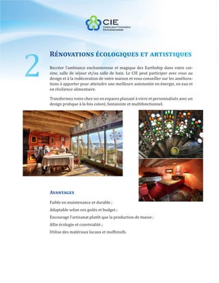 2
    Rénovations écologiques et artistiques
    Recréer l’ambiance enchanteresse et magique des Earthship dans votre cui-
    sine, salle de séjour et/ou salle de bain. Le CIE peut participer avec vous au
    design et à la redécoration de votre maison et vous conseiller sur les améliora-
    tions à apporter pour atteindre une meilleure autonomie en énergie, en eau et
    en résilience alimentaire.

    Transformez votre chez soi en espaces plaisant à vivre et personnalisés avec un
    design pratique à la fois coloré, fantaisiste et multifonctionnel.




    Avantages
    Faible en maintenance et durable ;
    Adaptable selon vos goûts et budget ;
    Encourage l’artisanat plutôt que la production de masse ;
    Allie écologie et convivialité ;
    Utilise des matériaux locaux et inoffensifs.
 