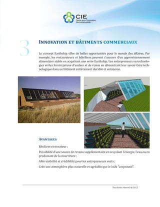 3
    Innovation et bâtiments commerciaux
    Le concept Earthship offre de belles opportunités pour le monde des affaires. Par
    exemple, les restaurateurs et hôtelliers peuvent s’assurer d’un approvisionnement
    alimentaire stable en acquérant une serre Earthship. Les entrepreneurs en technolo-
    gies vertes feront preuve d’audace et de vision en démontrant leur savoir-faire tech-
    nologique dans un bâtiment entièrement durable et autonome.




    Avantages
    Résilient et novateur ;
    Possibilité d’une source de revenu supplémentaire en recyclant l’énergie, l’eau ou en
    produisant de la nourriture ;
    Allie visibilité et crédibilité pour les entrepreneurs verts ;
    Crée une atmosphère plus naturelle et agréable que le look “corporatif”.




                                                               Tous droits réservés © 2012
 