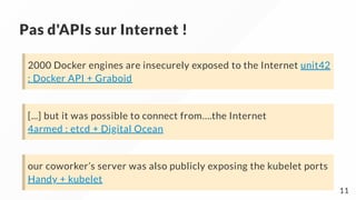 Pas d'APIs sur Internet !
2000 Docker engines are insecurely exposed to the Internet unit42
: Docker API + Graboid
[...] but it was possible to connect from….the Internet
4armed : etcd + Digital Ocean
our coworker’s server was also publicly exposing the kubelet ports
Handy + kubelet
11
 