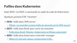 Failles dans Kubernetes
Août 2019 : la CNCF a commandé un audit du code de Kubernetes
Quelques grosses CVE "récentes"
2018 / faille dans l'API server
ZDnet : La première grosse faille de sécurité est là (API server)
2019 / faille dans RunC pour sortir du container
Faille dans RunC (Docker, Kubernetes et Mesos concernés)
2020 / faille dans kubernetes controller manager
When it’s not only about a Kubernetes CVE…
13
 