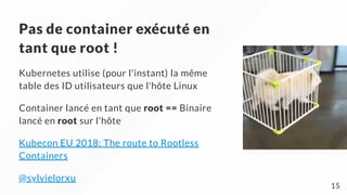 Pas de container exécuté en
tant que root !
Kubernetes utilise (pour l'instant) la même
table des ID utilisateurs que l'hôte Linux
Container lancé en tant que root == Binaire
lancé en root sur l'hôte
Kubecon EU 2018: The route to Rootless
Containers
@sylvielorxu
15
 