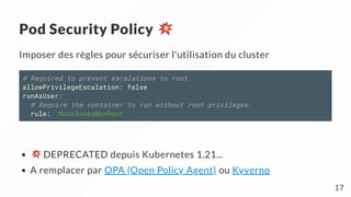 Pod Security Policy
Imposer des règles pour sécuriser l'utilisation du cluster
# Required to prevent escalations to root.
allowPrivilegeEscalation: false
runAsUser:
# Require the container to run without root privileges.
rule: 'MustRunAsNonRoot'
DEPRECATED depuis Kubernetes 1.21...
A remplacer par OPA (Open Policy Agent) ou Kyverno
17
 