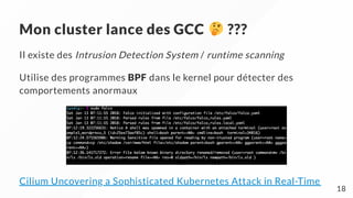 Mon cluster lance des GCC ???
Il existe des Intrusion Detection System / runtime scanning
Utilise des programmes BPF dans le kernel pour détecter des
comportements anormaux
Cilium Uncovering a Sophisticated Kubernetes Attack in Real-Time
18
 
