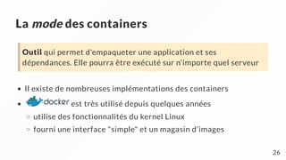 La mode des containers
Il existe de nombreuses implémentations des containers
est très utilisé depuis quelques années
utilise des fonctionnalités du kernel Linux
fourni une interface "simple" et un magasin d'images
Outil qui permet d'empaqueter une application et ses
dépendances. Elle pourra être exécuté sur n'importe quel serveur
26
 