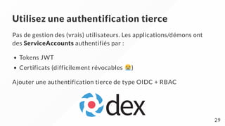 Utilisez une authentification tierce
Pas de gestion des (vrais) utilisateurs. Les applications/démons ont
des ServiceAccounts authentifiés par :
Tokens JWT
Certificats (difficilement révocables )
Ajouter une authentification tierce de type OIDC + RBAC
29
 