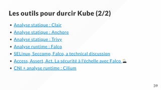 Les outils pour durcir Kube (2/2)
Analyse statique : Clair
Analyse statique : Anchore
Analyse statique : Trivy
Analyse runtime : Falco
SELinux, Seccomp, Falco, a technical discussion
Access, Assert, Act. La sécurité à l'échelle avec Falco
CNI + analyse runtime : Cilium
39
 