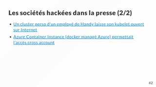 Les sociétés hackées dans la presse (2/2)
Un cluster perso d'un employé de Handy laisse son kubelet ouvert
sur Internet
Azure Container Instance (docker managé Azure) permettait
l'accès cross account
42
 