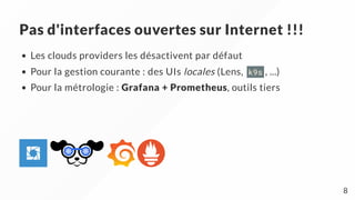 Pas d'interfaces ouvertes sur Internet !!!
Les clouds providers les désactivent par défaut
Pour la gestion courante : des UIs locales (Lens, k9s , ...)
Pour la métrologie : Grafana + Prometheus, outils tiers
8
 