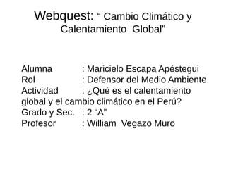 Webquest: “ Cambio Climático y
         Calentamiento Global”


Alumna         : Maricielo Escapa Apéstegui
Rol            : Defensor del Medio Ambiente
Actividad      : ¿Qué es el calentamiento
global y el cambio climático en el Perú?
Grado y Sec. : 2 “A”
Profesor       : William Vegazo Muro
 
