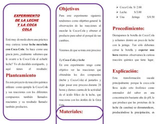 EXPERIMENTO
DE LA LECHE
Y LA COCA
COLA
Está muy demoda ahora una práctica
muy curiosa: tomar leche mezclada
con Coca Cola. Se hace como una
gracia pero, ¿realmente sabemos que
le ocurre a la Coca Cola al echarle
leche? Yo eh decidido averiguarlo, y
aquí tienes el resultado:
Planteamiento
En este proyecto dereacción química
utilizare como ejemplo la Coca-Cola
y sus reacciones con los diferentes
compuestos también llamados
reactantes y su resultado llamado
también productos.
Objetivos
Para este experimento siguiente
tendremos como objetivo general la
observación de las reacciones al
mezclar la Coca-Cola y obtener el
producto para saber el porqué de sus
cambios.
Veremos de que setrata este proceso:
1.) Coca-Cola y leche
En este experimento tengo como
objetivo ver las reacciones que
obtendrán los dos compuestos
(leche y Coca-Cola) al juntarlos y
dejar pasar este proceso durante 24
horas y darnos cuenta de la actividad
de el ácido fólico de la leche, que
reacciona con los ácidos de la Coca
Cola.
Materiales:
 Coca Cola. S/ 2.00
 Leche. S/3.00
 Una Jeringa S/0.50
Procedimiento:
Destapamos la botella de Coca Cola
y echamos dentro un poco de leche
con la jeringa. Tan sólo debemos
cerrar la botella y esperar una
hora mientras observamos la curiosa
reacción química que tiene lugar.
Explicación:
Esta transformación sucede
principalmente porque la coca cola
lleva ácido orto fosfórico como
entonador del sabor en una
concentración bastante alta de pH, lo
que produce que las proteínas de la
leche (la caseína) se desnaturalicen,
produciéndose la precipitación, es
 