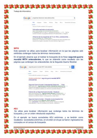 Trabajo de Informática
Cielo Estefania Página10
WITH
Este operador se utiliza para localizar información en la que las páginas web
exhibidas contengan todos los términos mencionados.
En el ejemplo observa que al realizar la búsqueda de la frase segunda guerra
mundial WITH antecedentes, lo que se obtendrá como resultado son las
páginas que contengan los antecedentes de la Segunda Guerra Mundial.
ADJ
Se utiliza para localizar información que contenga todos los términos de
búsqueda, y en un orden introducido específico.
En el ejemplo se busca sociedades ADJ anónimas, y se tendrán como
resultados: sociedades anónimas, en el orden en el que se fueron ingresados los
conceptos en el campo de búsqueda.
 
