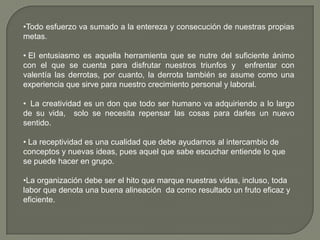 •Todo esfuerzo va sumado a la entereza y consecución de nuestras propias
metas.
• El entusiasmo es aquella herramienta que se nutre del suficiente ánimo
con el que se cuenta para disfrutar nuestros triunfos y enfrentar con
valentía las derrotas, por cuanto, la derrota también se asume como una
experiencia que sirve para nuestro crecimiento personal y laboral.
• La creatividad es un don que todo ser humano va adquiriendo a lo largo
de su vida, solo se necesita repensar las cosas para darles un nuevo
sentido.
• La receptividad es una cualidad que debe ayudarnos al intercambio de
conceptos y nuevas ideas, pues aquel que sabe escuchar entiende lo que
se puede hacer en grupo.
•La organización debe ser el hito que marque nuestras vidas, incluso, toda
labor que denota una buena alineación da como resultado un fruto eficaz y
eficiente.
 