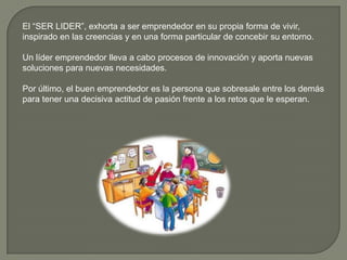 El “SER LIDER”, exhorta a ser emprendedor en su propia forma de vivir,
inspirado en las creencias y en una forma particular de concebir su entorno.
Un líder emprendedor lleva a cabo procesos de innovación y aporta nuevas
soluciones para nuevas necesidades.
Por último, el buen emprendedor es la persona que sobresale entre los demás
para tener una decisiva actitud de pasión frente a los retos que le esperan.
 