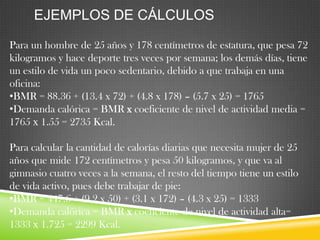 EJEMPLOS DE CÁLCULOS
Para un hombre de 25 años y 178 centímetros de estatura, que pesa 72
kilogramos y hace deporte tres veces por semana; los demás días, tiene
un estilo de vida un poco sedentario, debido a que trabaja en una
oficina:
•BMR = 88.36 + (13.4 x 72) + (4.8 x 178) – (5.7 x 25) = 1765
•Demanda calórica = BMR x coeficiente de nivel de actividad media =
1765 х 1.55 = 2735 Kcal.

Para calcular la cantidad de calorías diarias que necesita mujer de 25
años que mide 172 centímetros y pesa 50 kilogramos, y que va al
gimnasio cuatro veces a la semana, el resto del tiempo tiene un estilo
de vida activo, pues debe trabajar de pie:
•BMR = 447.6 + (9.2 x 50) + (3.1 x 172) – (4.3 x 25) = 1333
•Demanda calórica = BMR x coeficiente de nivel de actividad alta=
1333 х 1.725 = 2299 Kcal.

 