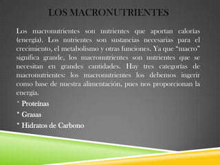 LOS MACRONUTRIENTES
Los macronutrientes son nutrientes que aportan calorías
(energía). Los nutrientes son sustancias necesarias para el
crecimiento, el metabolismo y otras funciones. Ya que “macro”
significa grande, los macronutrientes son nutrientes que se
necesitan en grandes cantidades. Hay tres categorías de
macronutrientes: los macronutrientes los debemos ingerir
como base de nuestra alimentación, pues nos proporcionan la
energía.
* Proteínas
* Grasas
* Hidratos de Carbono

 