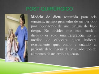 POST QUIRÚRGICO
Modelo de dieta resumida para seis
semanas, tiempo promedio de un periodo
post operatorio de una cirugía de bajo
riesgo. No olvides que este modelo
dietario es solo una referencia. Es el
médico de cabecera quien indicará
exactamente qué, como y cuándo el
paciente debe ingerir determinado tipo de
alimentos de acuerdo a su caso..

 