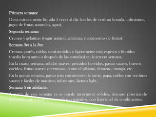 Primera semana:
Dieta estrictamente líquida 5 veces al día (caldos de verdura licuada, infusiones,
jugos de frutas naturales, agua).
Segunda semana:

Cremas y gelatinas (yogur natural, gelatinas, mazamorras de frutas).
Semana 3ra a la 5ta:
Cremas, purés, caldos semi-molidos o ligeramente más espesos y líquidos
(media hora antes o después de las comidas) en la tercera semana.

En la cuarta semana, sólidos suaves: pescados hervidos, pastas suaves, huevos
cocidos, frutas suaves y cremosas, como el plátano, durazno, mango, etc.
En la quinta semana, pastas más consistentes de arroz, papa, caldos con verduras
suaves y fáciles de masticar, infusiones, lácteos light.
Semana 6 en adelante:
A partir de esta semana ya se puede incorporar sólidos, siempre priorizando
que estén sancochados, horneados o guisados, con bajo nivel de condimentos.

 