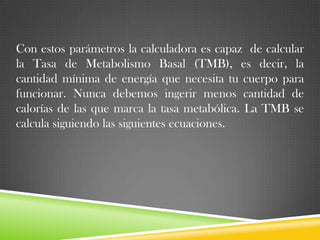 Con estos parámetros la calculadora es capaz de calcular
la Tasa de Metabolismo Basal (TMB), es decir, la
cantidad mínima de energía que necesita tu cuerpo para
funcionar. Nunca debemos ingerir menos cantidad de
calorías de las que marca la tasa metabólica. La TMB se
calcula siguiendo las siguientes ecuaciones.

 