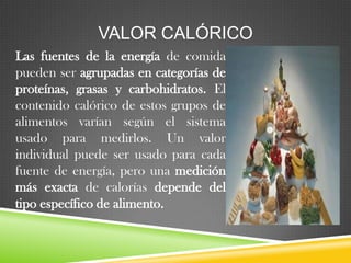 VALOR CALÓRICO
Las fuentes de la energía de comida
pueden ser agrupadas en categorías de
proteínas, grasas y carbohidratos. El
contenido calórico de estos grupos de
alimentos varían según el sistema
usado para medirlos. Un valor
individual puede ser usado para cada
fuente de energía, pero una medición
más exacta de calorías depende del
tipo específico de alimento.

 