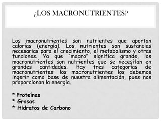 ¿LOS MACRONUTRIENTES?

Los macronutrientes son nutrientes que aportan
calorías (energía). Los nutrientes son sustancias
necesarias para el crecimiento, el metabolismo y otras
funciones. Ya que “macro” significa grande, los
macronutrientes son nutrientes que se necesitan en
grandes cantidades. Hay tres categorías de
macronutrientes: los macronutrientes los debemos
ingerir como base de nuestra alimentación, pues nos
proporcionan la energía.
* Proteínas
* Grasas
* Hidratos de Carbono

 