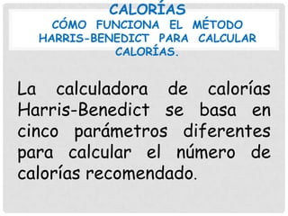 CALORÍAS

CÓMO FUNCIONA EL MÉTODO
HARRIS-BENEDICT PARA CALCULAR
CALORÍAS.

La calculadora de calorías
Harris-Benedict se basa en
cinco parámetros diferentes
para calcular el número de
calorías recomendado.

 