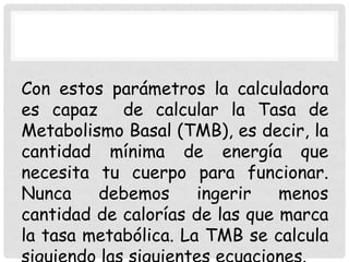 Con estos parámetros la calculadora
es capaz de calcular la Tasa de
Metabolismo Basal (TMB), es decir, la
cantidad mínima de energía que
necesita tu cuerpo para funcionar.
Nunca
debemos
ingerir
menos
cantidad de calorías de las que marca
la tasa metabólica. La TMB se calcula

 